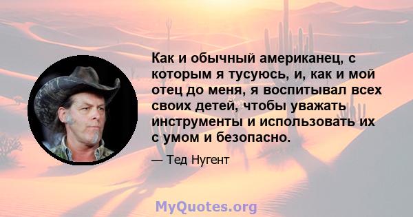 Как и обычный американец, с которым я тусуюсь, и, как и мой отец до меня, я воспитывал всех своих детей, чтобы уважать инструменты и использовать их с умом и безопасно.