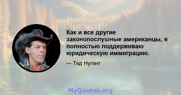 Как и все другие законопослушные американцы, я полностью поддерживаю юридическую иммиграцию.