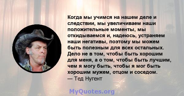 Когда мы учимся на нашем деле и следствии, мы увеличиваем наши положительные моменты, мы откидываемся и, надеюсь, устраняем наши негативы, поэтому мы можем быть полезным для всех остальных. Дело не в том, чтобы быть