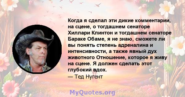 Когда я сделал эти дикие комментарии, на сцене, о тогдашнем сенаторе Хиллари Клинтон и тогдашнем сенаторе Бараке Обаме, я не знаю, сможете ли вы понять степень адреналина и интенсивности, а также явный дух животного