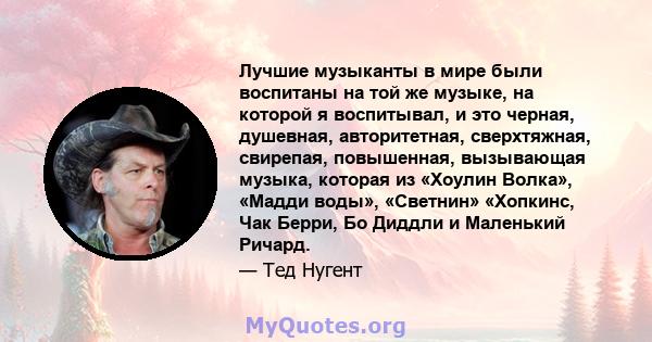 Лучшие музыканты в мире были воспитаны на той же музыке, на которой я воспитывал, и это черная, душевная, авторитетная, сверхтяжная, свирепая, повышенная, вызывающая музыка, которая из «Хоулин Волка», «Мадди воды»,