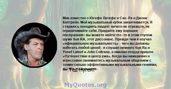 Мне известно о Юсефе Латефе и Сан -Ра и Джоне Колтрейн. Мой музыкальный кубок заканчивается. Я стараюсь поощрять людей: ничего не отрежьте, не ограничивайте себя. Придайте ему хорошее послушание: вы можете найти что -то 