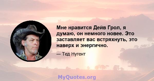 Мне нравится Дейв Грол, я думаю, он немного новее. Это заставляет вас встряхнуть, это наверх и энергично.