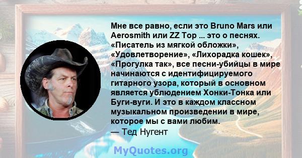 Мне все равно, если это Bruno Mars или Aerosmith или ZZ Top ... это о песнях. «Писатель из мягкой обложки», «Удовлетворение», «Лихорадка кошек», «Прогулка так», все песни-убийцы в мире начинаются с идентифицируемого