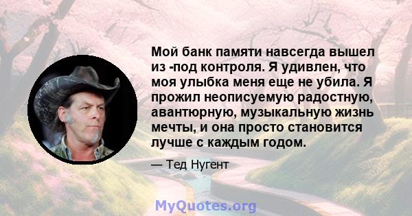 Мой банк памяти навсегда вышел из -под контроля. Я удивлен, что моя улыбка меня еще не убила. Я прожил неописуемую радостную, авантюрную, музыкальную жизнь мечты, и она просто становится лучше с каждым годом.