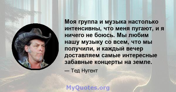 Моя группа и музыка настолько интенсивны, что меня пугают, и я ничего не боюсь. Мы любим нашу музыку со всем, что мы получили, и каждый вечер доставляем самые интересные забавные концерты на земле.