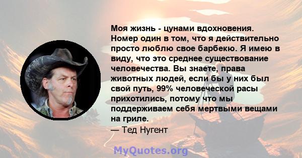 Моя жизнь - цунами вдохновения. Номер один в том, что я действительно просто люблю свое барбекю. Я имею в виду, что это среднее существование человечества. Вы знаете, права животных людей, если бы у них был свой путь,