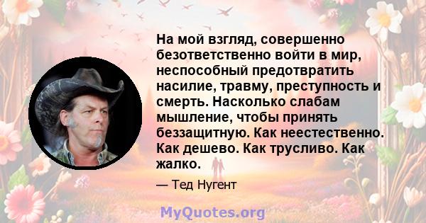 На мой взгляд, совершенно безответственно войти в мир, неспособный предотвратить насилие, травму, преступность и смерть. Насколько слабам мышление, чтобы принять беззащитную. Как неестественно. Как дешево. Как трусливо. 