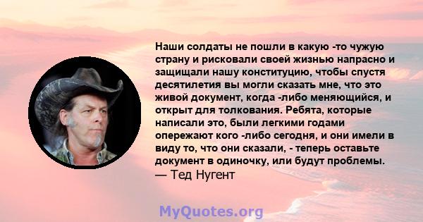 Наши солдаты не пошли в какую -то чужую страну и рисковали своей жизнью напрасно и защищали нашу конституцию, чтобы спустя десятилетия вы могли сказать мне, что это живой документ, когда -либо меняющийся, и открыт для