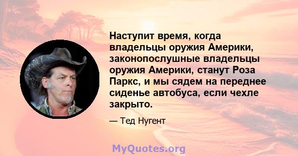 Наступит время, когда владельцы оружия Америки, законопослушные владельцы оружия Америки, станут Роза Паркс, и мы сядем на переднее сиденье автобуса, если чехле закрыто.