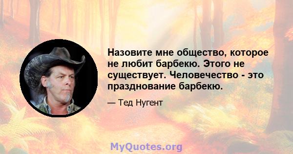 Назовите мне общество, которое не любит барбекю. Этого не существует. Человечество - это празднование барбекю.