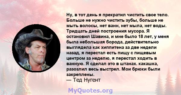 Ну, в тот день я прекратил чистить свое тело. Больше не нужно чистить зубы, больше не мыть волосы, нет ванн, нет мыла, нет воды. Тридцать дней построения мусора. Я остановил Шавина, и мне было 18 лет, у меня была