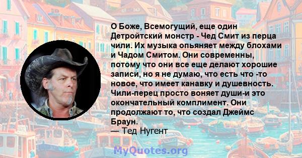 О Боже, Всемогущий, еще один Детройтский монстр - Чед Смит из перца чили. Их музыка опьяняет между блохами и Чадом Смитом. Они современны, потому что они все еще делают хорошие записи, но я не думаю, что есть что -то