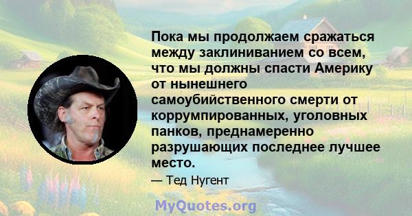 Пока мы продолжаем сражаться между заклиниванием со всем, что мы должны спасти Америку от нынешнего самоубийственного смерти от коррумпированных, уголовных панков, преднамеренно разрушающих последнее лучшее место.