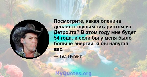 Посмотрите, какая оленина делает с глупым гитаристом из Детройта? В этом году мне будет 54 года, и если бы у меня было больше энергии, я бы напугал вас.