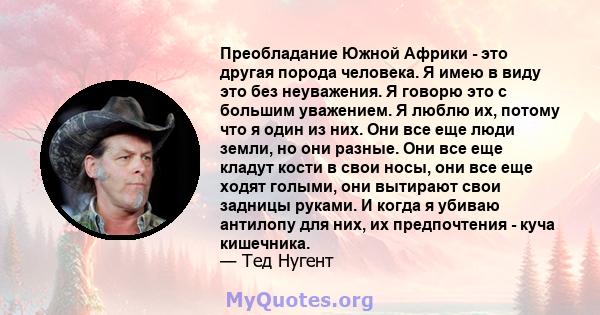 Преобладание Южной Африки - это другая порода человека. Я имею в виду это без неуважения. Я говорю это с большим уважением. Я люблю их, потому что я один из них. Они все еще люди земли, но они разные. Они все еще кладут 