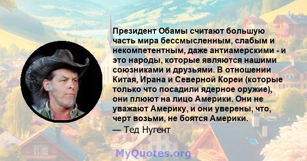 Президент Обамы считают большую часть мира бессмысленным, слабым и некомпетентным, даже антиамерскими - и это народы, которые являются нашими союзниками и друзьями. В отношении Китая, Ирана и Северной Кореи (которые