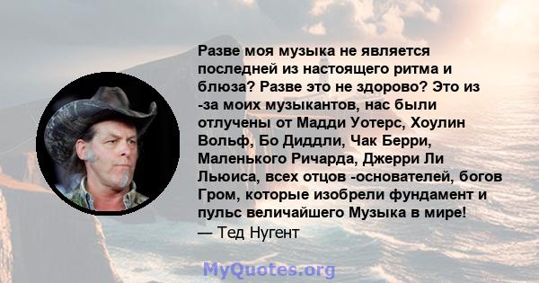 Разве моя музыка не является последней из настоящего ритма и блюза? Разве это не здорово? Это из -за моих музыкантов, нас были отлучены от Мадди Уотерс, Хоулин Вольф, Бо Диддли, Чак Берри, Маленького Ричарда, Джерри Ли