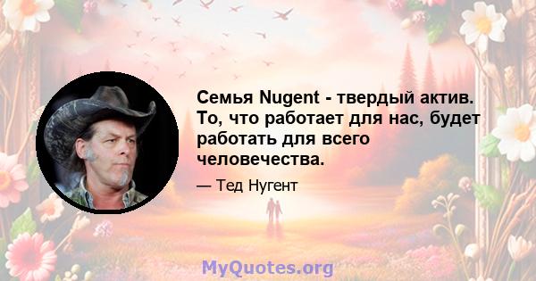 Семья Nugent - твердый актив. То, что работает для нас, будет работать для всего человечества.