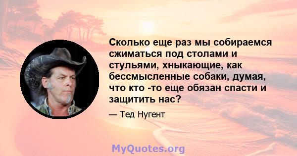 Сколько еще раз мы собираемся сжиматься под столами и стульями, хныкающие, как бессмысленные собаки, думая, что кто -то еще обязан спасти и защитить нас?