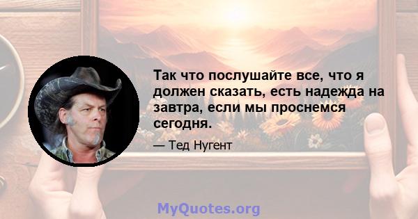 Так что послушайте все, что я должен сказать, есть надежда на завтра, если мы проснемся сегодня.