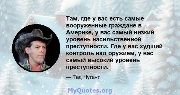 Там, где у вас есть самые вооруженные граждане в Америке, у вас самый низкий уровень насильственной преступности. Где у вас худший контроль над оружием, у вас самый высокий уровень преступности.