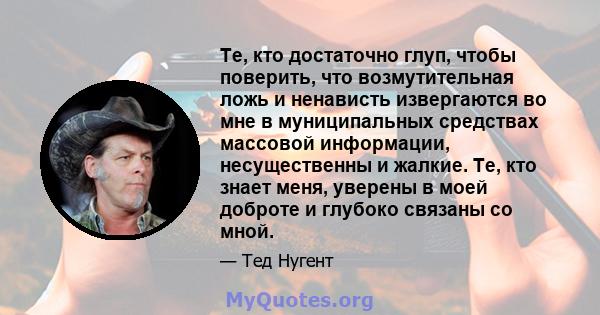 Те, кто достаточно глуп, чтобы поверить, что возмутительная ложь и ненависть извергаются во мне в муниципальных средствах массовой информации, несущественны и жалкие. Те, кто знает меня, уверены в моей доброте и глубоко 