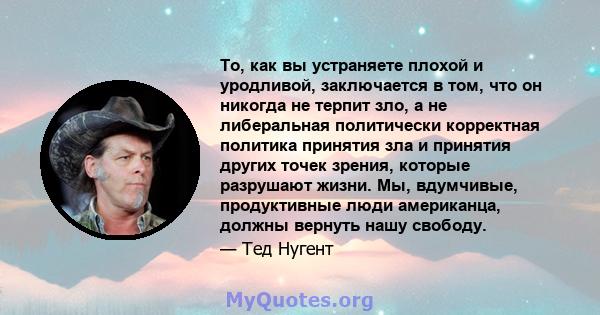 То, как вы устраняете плохой и уродливой, заключается в том, что он никогда не терпит зло, а не либеральная политически корректная политика принятия зла и принятия других точек зрения, которые разрушают жизни. Мы,