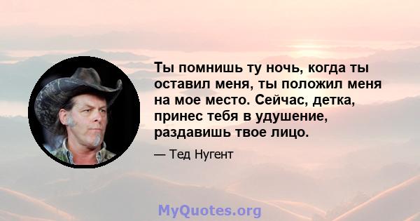 Ты помнишь ту ночь, когда ты оставил меня, ты положил меня на мое место. Сейчас, детка, принес тебя в удушение, раздавишь твое лицо.