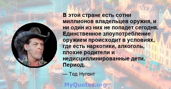 В этой стране есть сотни миллионов владельцев оружия, и ни один из них не попадет сегодня. Единственное злоупотребление оружием происходит в условиях, где есть наркотики, алкоголь, плохие родители и недисциплинированные 