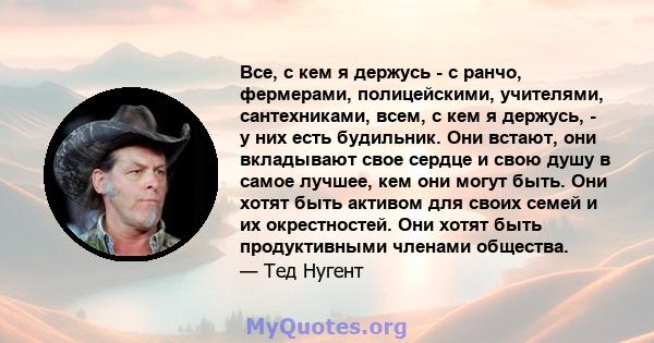 Все, с кем я держусь - с ранчо, фермерами, полицейскими, учителями, сантехниками, всем, с кем я держусь, - у них есть будильник. Они встают, они вкладывают свое сердце и свою душу в самое лучшее, кем они могут быть. Они 