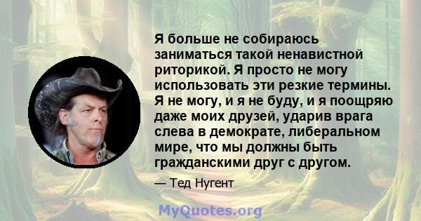 Я больше не собираюсь заниматься такой ненавистной риторикой. Я просто не могу использовать эти резкие термины. Я не могу, и я не буду, и я поощряю даже моих друзей, ударив врага слева в демократе, либеральном мире, что 