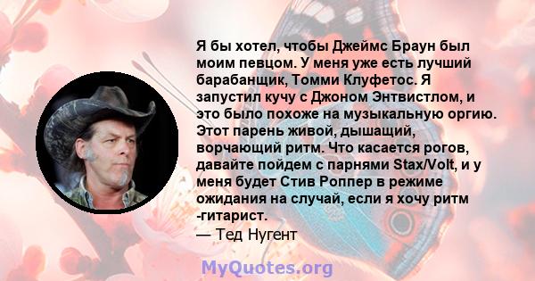 Я бы хотел, чтобы Джеймс Браун был моим певцом. У меня уже есть лучший барабанщик, Томми Клуфетос. Я запустил кучу с Джоном Энтвистлом, и это было похоже на музыкальную оргию. Этот парень живой, дышащий, ворчающий ритм. 