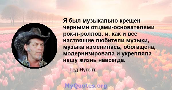 Я был музыкально крещен черными отцами-основателями рок-н-роллов, и, как и все настоящие любители музыки, музыка изменилась, обогащена, модернизировала и укрепляла нашу жизнь навсегда.