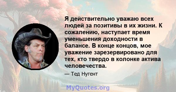 Я действительно уважаю всех людей за позитивы в их жизни. К сожалению, наступает время уменьшения доходности в балансе. В конце концов, мое уважение зарезервировано для тех, кто твердо в колонке актива человечества.