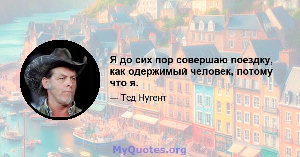 Я до сих пор совершаю поездку, как одержимый человек, потому что я.