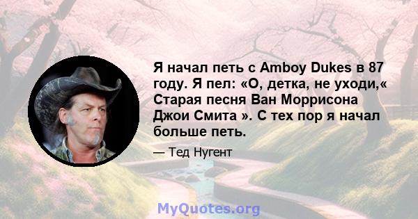 Я начал петь с Amboy Dukes в 87 году. Я пел: «О, детка, не уходи,« Старая песня Ван Моррисона Джои Смита ». С тех пор я начал больше петь.