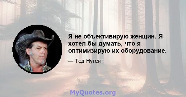 Я не объективирую женщин. Я хотел бы думать, что я оптимизирую их оборудование.