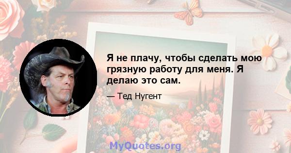 Я не плачу, чтобы сделать мою грязную работу для меня. Я делаю это сам.