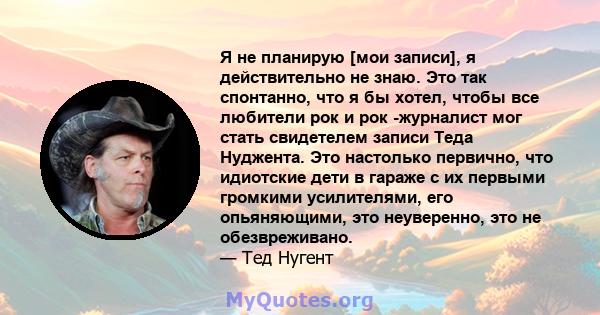 Я не планирую [мои записи], я действительно не знаю. Это так спонтанно, что я бы хотел, чтобы все любители рок и рок -журналист мог стать свидетелем записи Теда Нуджента. Это настолько первично, что идиотские дети в