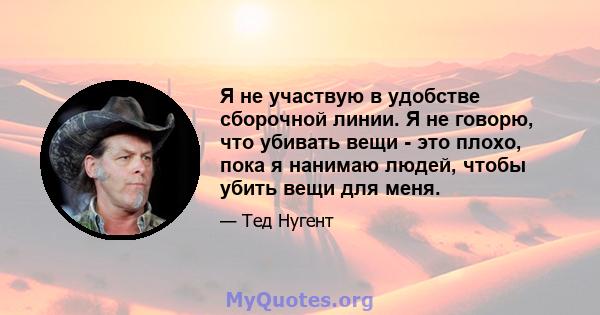 Я не участвую в удобстве сборочной линии. Я не говорю, что убивать вещи - это плохо, пока я нанимаю людей, чтобы убить вещи для меня.