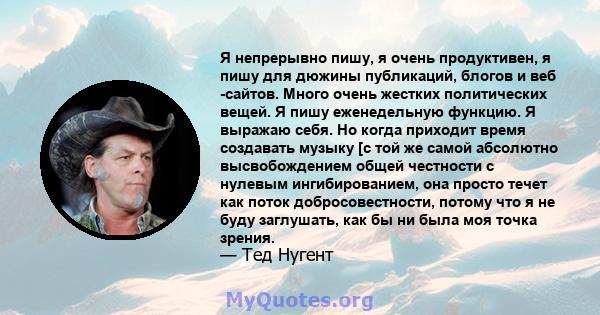 Я непрерывно пишу, я очень продуктивен, я пишу для дюжины публикаций, блогов и веб -сайтов. Много очень жестких политических вещей. Я пишу еженедельную функцию. Я выражаю себя. Но когда приходит время создавать музыку