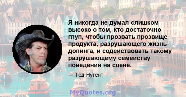 Я никогда не думал слишком высоко о том, кто достаточно глуп, чтобы прозвать прозвище продукта, разрушающего жизнь допинга, и содействовать такому разрушающему семейству поведения на сцене.