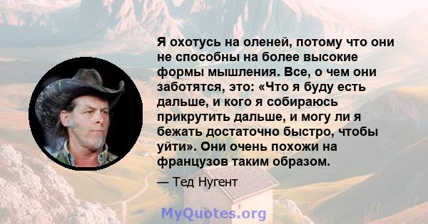 Я охотусь на оленей, потому что они не способны на более высокие формы мышления. Все, о чем они заботятся, это: «Что я буду есть дальше, и кого я собираюсь прикрутить дальше, и могу ли я бежать достаточно быстро, чтобы