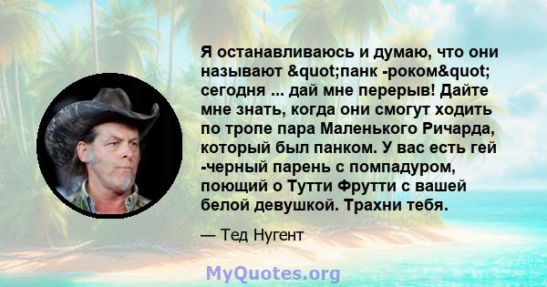 Я останавливаюсь и думаю, что они называют "панк -роком" сегодня ... дай мне перерыв! Дайте мне знать, когда они смогут ходить по тропе пара Маленького Ричарда, который был панком. У вас есть гей -черный