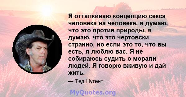 Я отталкиваю концепцию секса человека на человеке, я думаю, что это против природы, я думаю, что это чертовски странно, но если это то, что вы есть, я люблю вас. Я не собираюсь судить о морали людей. Я говорю вживую и