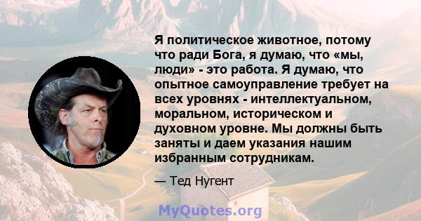 Я политическое животное, потому что ради Бога, я думаю, что «мы, люди» - это работа. Я думаю, что опытное самоуправление требует на всех уровнях - интеллектуальном, моральном, историческом и духовном уровне. Мы должны