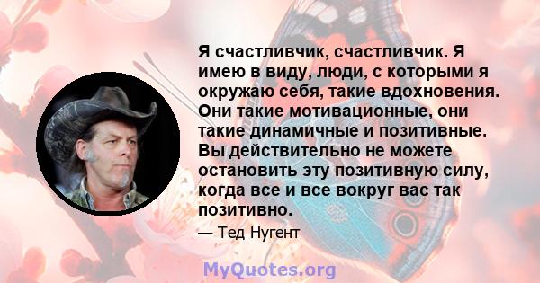 Я счастливчик, счастливчик. Я имею в виду, люди, с которыми я окружаю себя, такие вдохновения. Они такие мотивационные, они такие динамичные и позитивные. Вы действительно не можете остановить эту позитивную силу, когда 