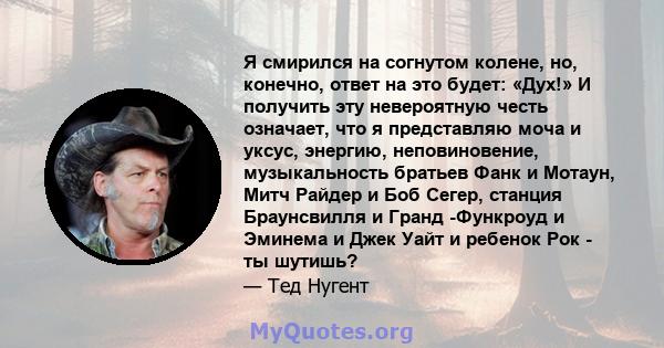 Я смирился на согнутом колене, но, конечно, ответ на это будет: «Дух!» И получить эту невероятную честь означает, что я представляю моча и уксус, энергию, неповиновение, музыкальность братьев Фанк и Мотаун, Митч Райдер