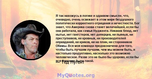 Я так нахожусь в логике и здравом смысле, что, очевидно, очень освежает в этом мире бездушного политически корректного отрицания и нечестности. Бог знает, что Америка снова станет величайшей, если бы она работала, как